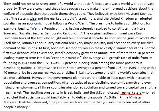 They could not resist its siren song, of a world without strife because it was a world without private
property. They were convinced that a bureaucracy could make more-informed decisions about the
welfare of a people than the people themselves could. They believed, with John Maynard Keynes,
that "the state is wise and the market is stupid". Israel, India, and the United Kingdom all adopted
socialism as an economic model following World War II. The preamble to India's constitution, for
example, begins, "We, the People of India, having solemnly resolved to constitute India into a
Sovereign Socialist Secular Democratic Republic..." The original settlers of Israel were East
European Jews of the Left who sought and built a socialist society. As soon as the guns of World War
Il fell silent, Britain's Labour Party nationalized every major industry and acceded to every socialist
demand of the unions. At first, socialism seemed to work in these vastly dissimilar countries. For the
first two decades of its existence, Israel's economy grew at an annual rate of more than 10 percent,
leading many to term Israel an "economic miracle." The average GDP growth rate of India from its
founding in 1947 into the 1970s was 3.5 percent, placing India among the more prosperous
developing nations. GDP growth in Great Britain averaged 3 percent from 1950 to 1965, along with a
40 percent rise in average real wages, enabling Britain to become one of the world's countries that
are more affluent. However, the government planners were unable to keep pace with increasing
population and overseas competition. After decades of ever-declining economic growth and ever
rising unemployment, all three countries abandoned socialism and turned toward capitalism and the
free market. The resulting prosperity in Israel, India, and the U.K. vindicated freemarketers who had
predicted that socialism would inevitably fail to deliver the goods. As British Prime Minister
Margaret Thatcher observed, "the problem with socialism is that you eventually run out of other
people's money."