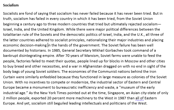 Socialism
Socialists are fond of saying that socialism has never failed because it has never been tried. But in
truth, socialism has failed in every country in which it has been tried, from the Soviet Union
beginning a century ago to three modern countries that tried but ultimately rejected socialism-
Israel, India, and the United Kingdom. While there were major political differences between the
totalitarian rule of the Soviets and the democratic politics of Israel, India, and the U.K., all three of
the latter countries adhered to socialist principles, nationalizing their major industries and placing
economic decision-making in the hands of the government. The Soviet failure has been well
documented by historians. In 1985, General Secretary Mikhail Gorbachev took command of a
bankrupt disintegrating empire. After 70 years of Marxism, Soviet farms were unable to feed the
people, factories failed to meet their quotas, people lined up for blocks in Moscow and other cities
to buy bread and other necessities, and a war in Afghanistan dragged on with no end in sight of the
body bags of young Soviet soldiers. The economies of the Communist nations behind the Iron
Curtain were similarly enfeebled because they functioned in large measure as colonies of the Soviet
Union. With no incentives to compete or modernize, the industrial sector of Eastern and Central
Europe became a monument to bureaucratic inefficiency and waste, a "museum of the early
industrial age." As the New York Times pointed out at the time, Singapore, an Asian city-state of only
2 million people, exported 20 percent more machinery to the West in 1987 than all of Eastern
Europe. And yet, socialism still beguiled leading intellectuals and politicians of the West.
