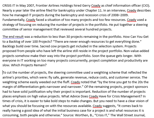 CRISIS IT In May 2007, Frontier Airlines Holdings hired Gerry Coady as chief information officer (CIO).
Nearly a year later the airline filed for bankruptcy under Chapter 11. In an interview, Coady describes
how he managed IT projects during the bankruptcy and recession crisis of 2008-2009.
Fundamentally, Coady faced a situation of too many projects and too few resources. Coady used a
strategy of focusing on reducing the number of projects in the portfolio. He put together a steering
committee of senior management that reviewed several hundred projects.
The end result was a reduction to less than 30 projects remaining in the portfolio. How Can You Get
to a Backlog of over 100 Projects? "There are never enough resources to get everything done."
Backlogs build over time. Sacred cow projects get included in the selection system. Projects
proposed from people who have left the airline still reside in the project portfolio. Non-value-added
projects somehow make their way into the project portfolio. Soon the queue gets longer. With
everyone in IT working on too many projects concurrently, project completion and productivity are
slow. Which Projects Remain?
To cut the number of projects, the steering committee used a weighting scheme that reflected the
airline's priorities, which were: fly safe, generate revenue, reduce costs, and customer service. The
weighting scheme easily weeded out the fluff. Coady noted that "by the time you get to the 20s the
margin of differentiation gets narrower and narrower." Of the remaining projects, project sponsors
had to have solid justification why their project is important. Reduction of the number of projects
places emphasis on high value projects. What Advice Does Coady Have for Crisis Management? In
times of crisis, it is easier to take bold steps to make changes. But you need to have a clear vision of
what you should be focusing on with the resources available. Coady suggests, "It comes back to
really having a good idea of what the initial business case for a project is and what resources it is
consuming, both people and otherwise." Source: Worthen, B., "Crisis IT," The Wall Street Journal,