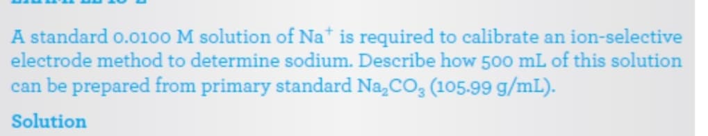 A standard o.0100 M solution of Na* is required to calibrate an ion-selective
electrode method to determine sodium. Describe how 500 mL of this solution
can be prepared from primary standard Na,CO3 (105-99 g/mL).
Solution
