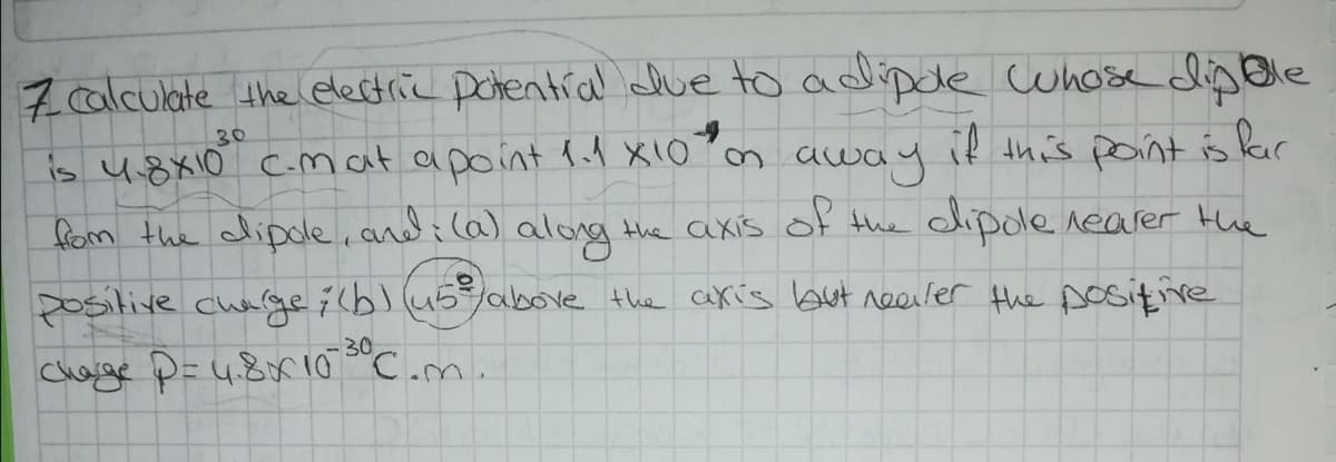 7 alculate the electric Dohential due to adipde cuhose dipBle
if this paint is kar
30
is u8x10 cmat apoint 1d X10 m
away
fom the clipole, and i (a) along the axis of the dlipole nearer Hhe
Dositive charge 7(b) (45/above the akis but reeiler the sositive
30
Chage P=4.8r10 C.m.
