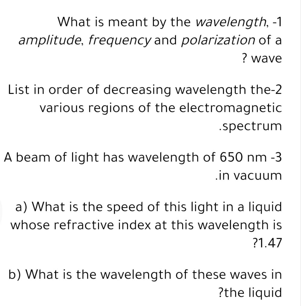 What is meant by the wavelength, -1
amplitude, frequency and polarization of a
? wave
List in order of decreasing wavelength the-2
various regions of the electromagnetic
.spectrum
A beam of light has wavelength of 650 nm -3
.in vacuum
a) What is the speed of this light in a liquid
whose refractive index at this wavelength is
?1.47
b) What is the wavelength of these waves in
?the liquid
