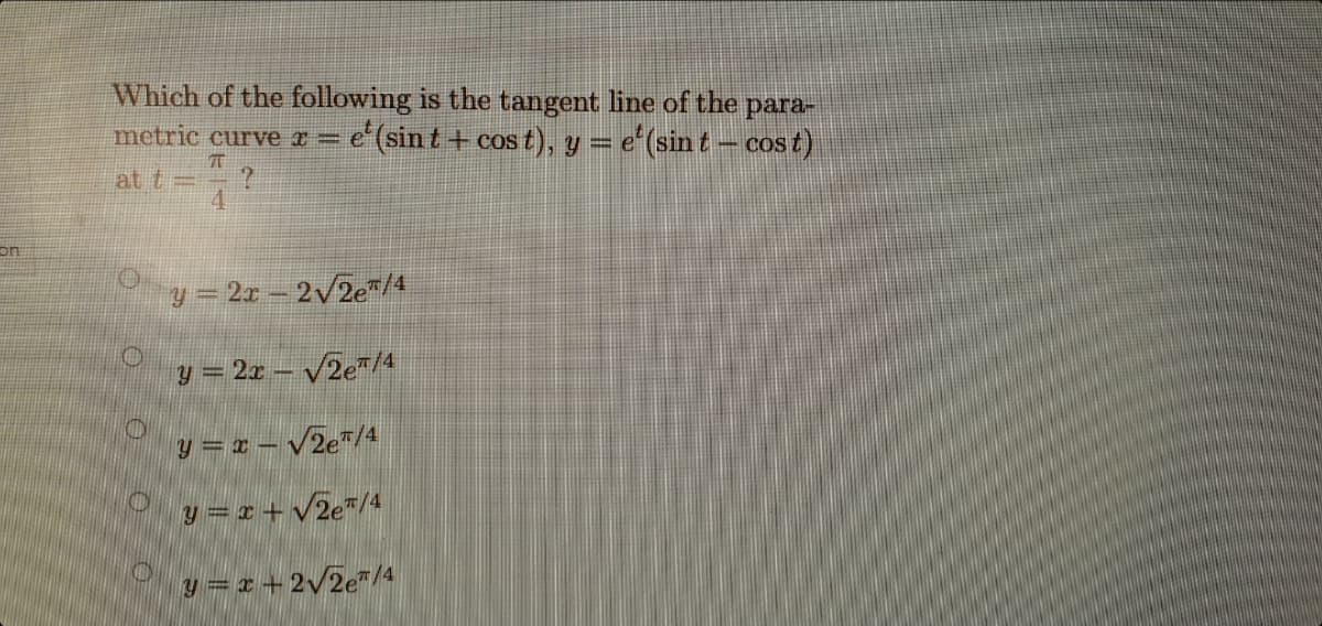 Which of the following is the tangent line of the para-
e'(sint + cos t), y = e"(sin t – cos t)
metric curve x=
%3D
at t=
4.
on
y = 2x – 2/2e"/4
y = 2x – VZe"/4
y = x – VZe"/4
y = x +v2e*/4
y =z + 2v2e"/4
