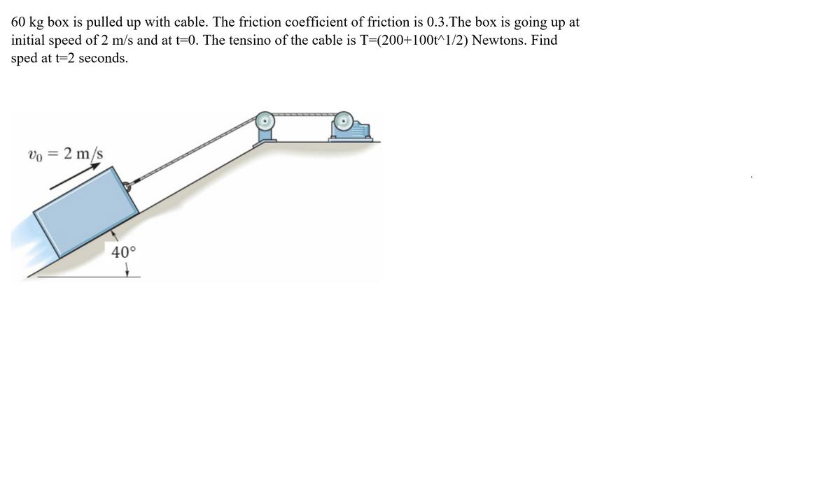 60 kg box is pulled up with cable. The friction coefficient of friction is 0.3.The box is going up at
initial speed of 2 m/s and at t=0. The tensino of the cable is T=(200+100t^1/2) Newtons. Find
sped at t=2 seconds.
Vo = 2 m/s
40°
