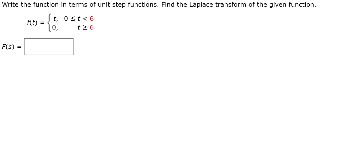 Write the function in terms of unit step functions. Find the Laplace transform of the given function.
{
t, 0<t < 6
f(t)
|0,
t 2 6
F(s) =
