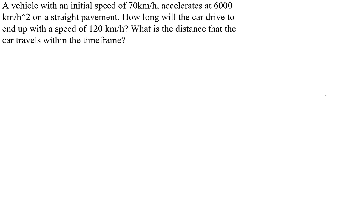 **Physics Problem on Motion with Constant Acceleration**

**Problem Statement:**

A vehicle with an initial speed of 70 km/h accelerates at 6000 km/h^2 on a straight pavement. How long will the car drive to end up with a speed of 120 km/h? What is the distance that the car travels within the timeframe?

**Solution:**

To solve this problem, we will use the equations of motion with constant acceleration.

Given Data:
- Initial speed (u): 70 km/h
- Final speed (v): 120 km/h
- Acceleration (a): 6000 km/h^2

1. **Time Calculation:**

Using the first equation of motion:
\[ v = u + at \]
Rearrange to solve for time (t):
\[ t = \frac{v - u}{a} \]

Substitute the given values:
\[ t = \frac{120 \ \text{km/h} - 70 \ \text{km/h}}{6000 \ \text{km/h}^2} \]
\[ t = \frac{50 \ \text{km/h}}{6000 \ \text{km/h}^2} \]
\[ t \approx 0.00833 \ \text{h} \]

Convert hours to seconds:
\[ t \approx 0.00833 \ \text{h} \times 3600 \ \text{s/h} \]
\[ t \approx 30 \ \text{s} \]

2. **Distance Calculation:**

Using the second equation of motion:
\[ s = ut + \frac{1}{2}at^2 \]

Substitute the given values:
\[ s = 70 \ \text{km/h} \times 0.00833 \ \text{h} + \frac{1}{2} \times 6000 \ \text{km/h}^2 \times (0.00833 \ \text{h})^2 \]
\[ s = 0.583 + \frac{1}{2} \times 6000 \times 0.0000694 \]
\[ s = 0.583 + 0.208 \]
\[ s \approx 0.791 \ \text{km} \]

**Summary:**

- The car will take approximately 30 seconds to reach a speed of 120 km/h.
- During this