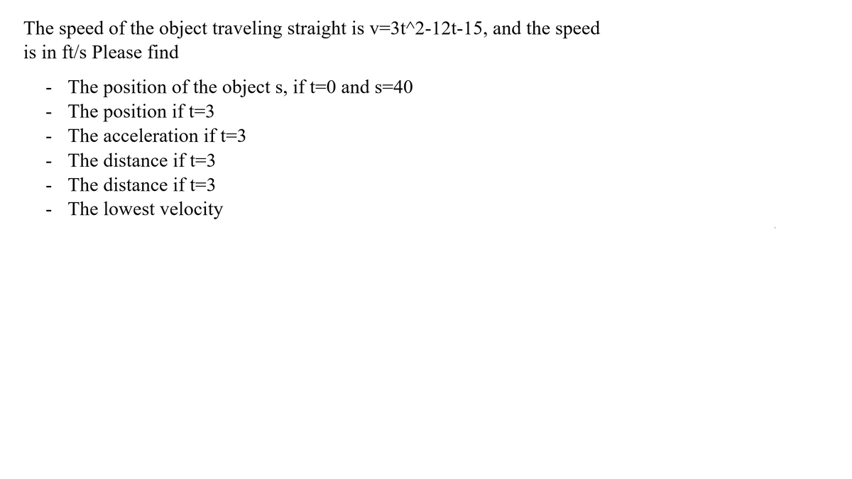 The speed of the object traveling straight is v=3t^2-12t-15, and the speed
is in ft/s Please find
The position of the object s, if t=0 and s=40
- The position if t=3
The acceleration if t=3
The distance if t=3
- The distance if t=3
The lowest velocity
