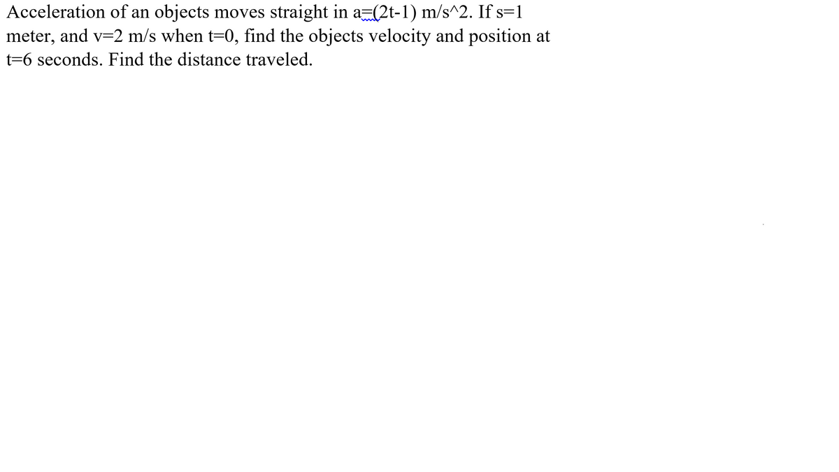 Acceleration of an objects moves straight in a=(2t-1) m/s^2. If s=1
meter, and v=2 m/s when t=0, find the objects velocity and position at
t=6 seconds. Find the distance traveled.
