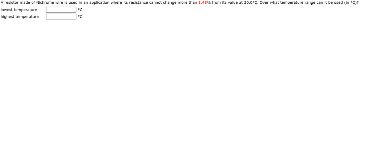 A resistor made of Nichrome wire is used in an application where its resistance cannot change more than 1.45% from its value at 20.0°C. Over what temperature range can it be used (in °C)?
lowest temperature
°C
highest temperature
°C
