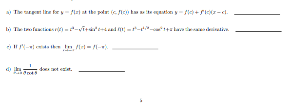 a) The tangent line for y = f(z) at the point (c, f(e)) has as its equation y = f(c) + f'(e)(r – e).
b) The two functions r(t) = t-Vi+sin² t+4 and €(t) = t3-t/2-cos?t+x have the same derivative.
c) If f'(-n) exists then lim f(r) = f(-x).
d) lim
840 e cot 0
1
does not exist.
