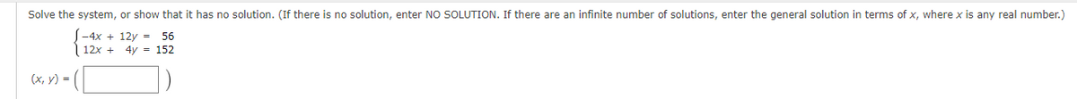 Solve the system, or show that it has no solution. (If there is no solution, enter NO SOLUTION. If there are an infinite number of solutions, enter the general solution in terms of x, where x is any real number.)
-4x+12y = 56
12x + 4y = 152
(x, y) =