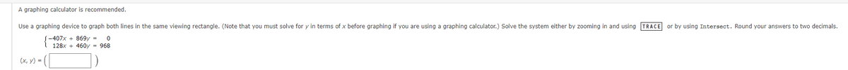 A graphing calculator is recommended.
Use a graphing device to graph both lines in the same viewing rectangle. (Note that you must solve for y in terms of x before graphing if you are using a graphing calculator.) Solve the system either by zooming in and using TRACE or by using Intersect. Round your answers to two decimals.
(-407x+869y = 0
128x + 460y = 968
(x, y) = ([