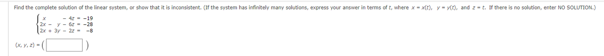 Find the complete solution of the linear system, or show that it is inconsistent. (If the system has infinitely many solutions, express your answer in terms of t, where x = x(t), y = y(t), and z = t. If there is no solution, enter NO SOLUTION.)
- 4z = -19
2x y 6z = -28
2x + 3y2z = -8
(x, y, z) =