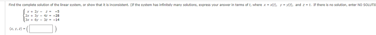 Find the complete solution of the linear system, or show that it is inconsistent. (If the system has infinitely many solutions, express your answer in terms of t, where x = x(t), y = y(t), and z = t. If there is no solution, enter NO SOLUTIO
x + 2y - z = -5
2x + 3y 4z = -28
3x + 6y3z = -14
(x, y, z) =
