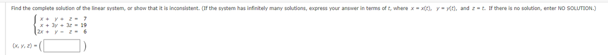 Find the complete solution of the linear system, or show that it is inconsistent. (If the system has infinitely many solutions, express your answer in terms of t, where x = x(t), y = y(t), and z = t. If there is no solution, enter NO SOLUTION.)
x + y +
z = 7
19
x + 3y +
(x, y, z) =
2x + y
3z =
z = 6