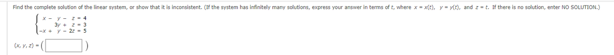 Find the complete solution of the linear system, or show that it is inconsistent. (If the system has infinitely many solutions, express your answer in terms of t, where x = x(t), y = y(t), and z = t. If there is no solution, enter NO SOLUTION.)
x - y - Z = 4
3y + z = 3
2z = 5
(x, y, z) =
-x + y