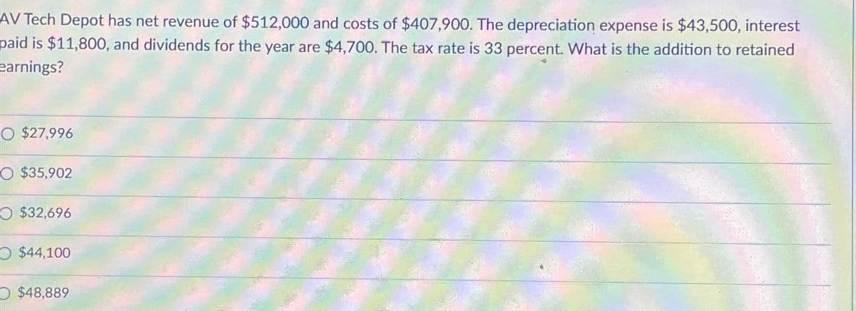 AV Tech Depot has net revenue of $512,000 and costs of $407,900. The depreciation expense is $43,500, interest
paid is $11,800, and dividends for the year are $4,700. The tax rate is 33 percent. What is the addition to retained
earnings?
O $27,996
O $35,902
O $32,696
O $44,100
$48,889