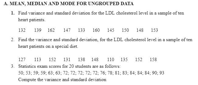 A. MEAN, MEDIAN AND MODE FOR UNGROUPED DATA
1. Find variance and standard deviation for the LDL cholesterol level in a sample of ten
heart patients.
132
139 162
147 133 160 145 150
148
153
2. Find the variance and standard deviation, for the LDL cholesterol level in a sample of ten
heart patients on a special diet.
127
113
152
131
138 148
110 135
152
158
3. Statistics exam scores for 20 students are as follows:
50; 53; 59; 59; 63; 63; 72; 72; 72; 72; 72; 76; 78; 81; 83; 84; 84; 84; 90; 93
Compute the variance and standard deviation
