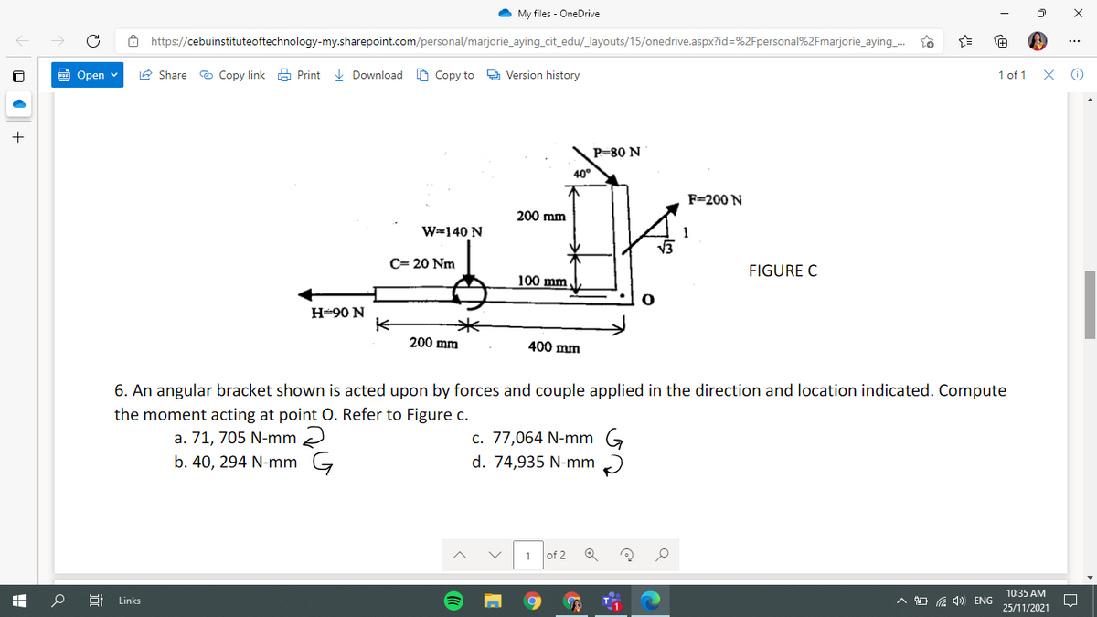 My files - OneDrive
Ô https://cebuinstituteoftechnology-my.sharepoint.com/personal/marjorie_aying_cit_edu/_layouts/15/onedrive.aspx?id=%2Fpersonal%2Fmarjorie_aying_..
Open v
A Share e Copy link a Print I Download O Copy to 9 Version history
1 of 1
P=80 N
40°
F=200 N
200 mm
W=140 N
C= 20 Nm
FIGURE C
100 mm
Н-90 N
米
200 mm
400 mm
6. An angular bracket shown is acted upon by forces and couple applied in the direction and location indicated. Compute
the moment acting at point O. Refer to Figure c.
a. 71, 705 N-mm 2
b. 40, 294 N-mm G
c. 77,064 N-mm G
d. 74,935 N-mm
of 2
10:35 AM
Links
A O G 4) ENG
25/11/2021
