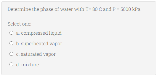 Determine the phase of water with T= 80 C and P = 5000 kPa
Select one:
O a. compressed liquid
O b. superheated vapor
O c. saturated vapor
O d. mixture
