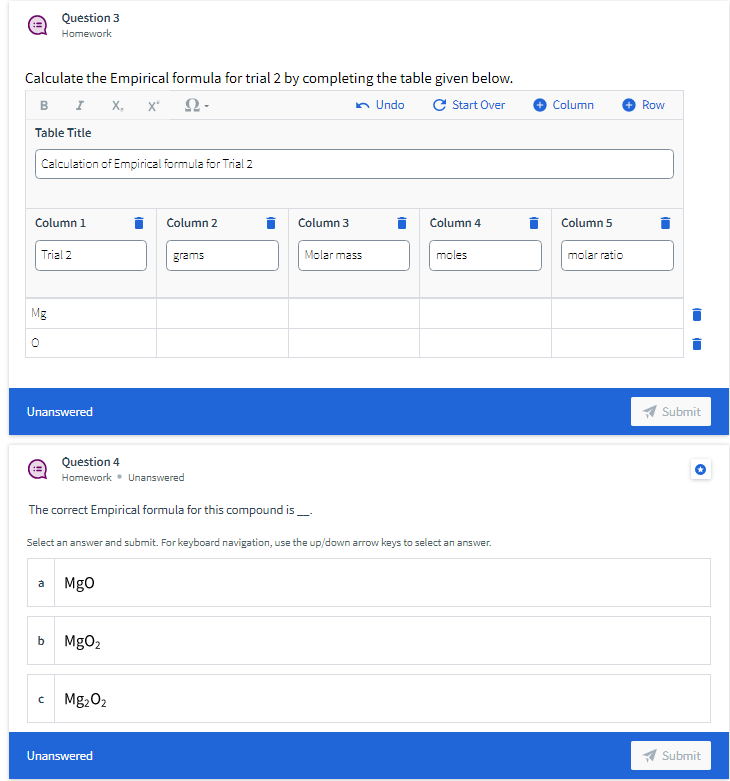Question 3
Homework
Calculate the Empirical formula for trial 2 by completing the table given below.
B I X, x'
n Undo
C Start Over
Column
Row
Table Title
Calculation of Empirical formula for Trial 2
Column 1
Column 2
Column 3
Column 4
Column 5
Trial 2
grams
Molar mass
moles
molar ratio
Mg
Unanswered
Submit
Question 4
Homework • Unanswered
The correct Empirical formula for this compound is_
Select an answer and submit. For keyboard navigation, use the up/down arrow keys to select an answer.
Mgo
a
b
MgO2
Mg,02
Unanswered
A Submit
