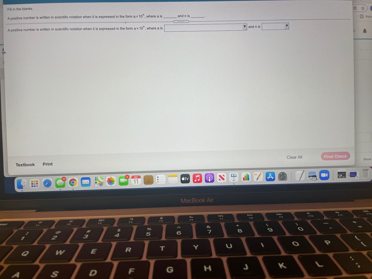 Fill in the blanks.
A positive number is written in scientific notation when it is expressed in the form ax 10", where a is
and n is
目Reac
.......
and n is
A positive number is written in scientific notation when it is expressed in the form ax 10", where a is
it
Clear All
Final Check
Show
Textbook
Print
tv
SEP
33
11
...
MacBook Air
F4
F3
4.
%23
%24
3
4
2
R
T
Y
K
F
G
后:

