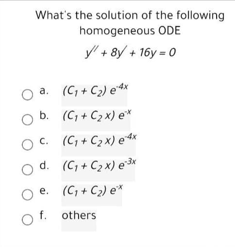 What's the solution of the following
homogeneous ODE
y + 8y + 16y = 0
a. (C, + C2) e4x
а.
b. (C; + C2 x) e*
(C, + C2 x) e4x
С.
d. (C, + C2 x) e 3x
e. (C, + C2) e*
f.
others
