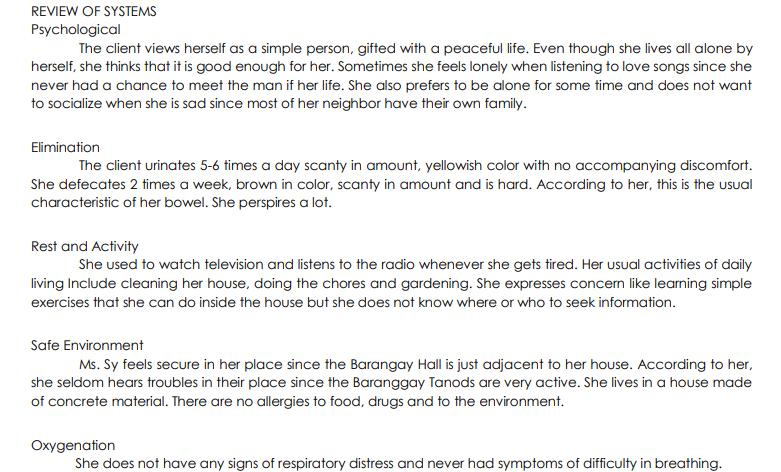 REVIEW OF SYSTEMS
Psychological
The client views herself as a simple person, gifted with a peaceful life. Even though she lives all alone by
herself, she thinks that it is good enough for her. Sometimes she feels lonely when listening to love songs since she
never had a chance to meet the man if her life. She also prefers to be alone for some time and does not want
to socialize when she is sad since most of her neighbor have their own family.
Elimination
The client urinates 5-6 times a day scanty in amount, yellowish color with no accompanying discomfort.
She defecates 2 times a week, brown in color, scanty in amount and is hard. According to her, this is the usual
characteristic of her bowel. She perspires a lot.
Rest and Activity
She used to watch television and listens to the radio whenever she gets tired. Her usual activities of daily
living Include cleaning her house, doing the chores and gardening. She expresses concern like learning simple
exercises that she can do inside the house but she does not know where or who to seek information.
Safe Environment
Ms. Sy feels secure in her place since the Barangay Hall is just adjacent to her house. According to her,
she seldom hears troubles in their place since the Baranggay Tanods are very active. She lives in a house made
of concrete material. There are no allergies to food, drugs and to the environment.
Oxygenation
She does not have any signs of respiratory distress and never had symptoms of difficulty in breathing.
