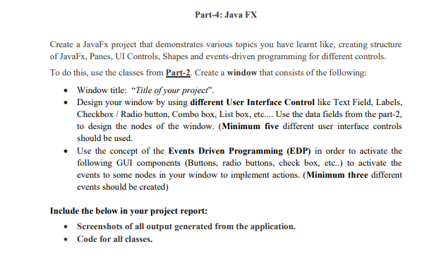 Part-4: Java FX
Create a JavaFx project that demonstrates various topics you have learnt like, creating structure
of JavaFx, Panes, UI Controls, Shapes and events-driven programming for different controls.
To do this, use the classes from Part-2. Create a window that consists of the following:
Window title: "Title of your project".
• Design your window by using different User Interface Control like Text Field, Labels,
Checkbox / Radio button, Combo box, List box, etc. Use the data fields from the part-2,
to design the nodes of the window. (Minimum five different user interface controls
should be used.
• Use the concept of the Events Driven Programming (EDP) in order to activate the
following GUI components (Buttons, radio buttons, check box, etc.) to activate the
events to some nodes in your window to implement actions. (Minimum three different
events should be created)
Include the below in your project report:
• Screenshots of all output generated from the application.
• Code for all classes.
