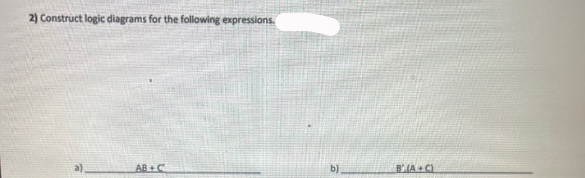 ### Constructing Logic Diagrams from Boolean Expressions

When working with Boolean algebra, creating logic diagrams is an essential skill. These diagrams visually represent the relationships between different variables and the operations applied to them. Below, you will find instructions to construct logic diagrams for two given Boolean expressions.

#### Expressions to Consider

2) Construct logic diagrams for the following expressions:

a) **AB + C**

b) **B' (A + C)** 

#### Explanation:

**Expression (a): AB + C**

1. **AND Gate:** 
   - Inputs: A and B
   - Output: AB

2. **OR Gate:** 
   - Inputs: AB (output from AND gate) and C
   - Output: AB + C

**Expression (b): B' (A + C)**

1. **OR Gate:** 
   - Inputs: A and C
   - Output: A + C

2. **NOT Gate (Inverter):**
   - Input: B
   - Output: B'

3. **AND Gate:** 
   - Inputs: B' (output from NOT gate) and A + C (output from OR gate)
   - Output: B' (A + C)

By following these steps, you can construct the correct logic diagrams for the given Boolean expressions. Utilize AND, OR, and NOT gates as indicated for accurate representations.