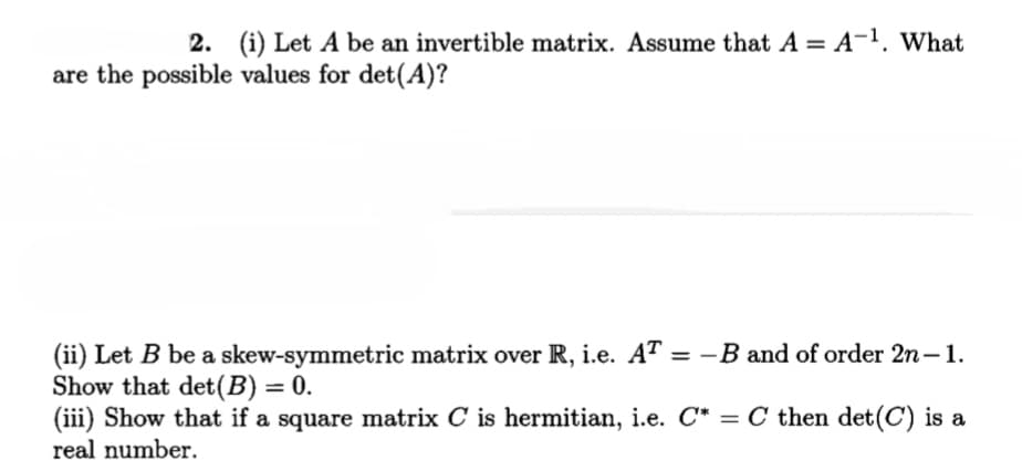 2. (i) Let A be an invertible matrix. Assume that A = A-1, What
are the possible values for det(A)?
(ii) Let B be a skew-symmetric matrix over R, i.e. AT = -B and of order 2n-1.
Show that det(B) = 0.
(iii) Show that if a square matrix C is hermitian, i.e. C* = C then det(C) is a
%3D
real number.
