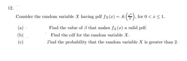 12.
Consider the random variable X having pdf fx(r) = .6 (), for 0 <r <1.
%3D
(a)
Find the value of 3 that makes fx(x) a valid pdf.
(b)
Find the cdf for the random variable X.
(c)
Find the probability that the random variable X is greater than 2.
