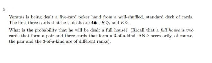 5.
Voratas is being dealt a five-card poker hand from a well-shuffled, standard deck of cards.
The first three cards that he is dealt are 44 , KO, and KO.
What is the probability that he will be dealt a full house? (Recall that a full house is two
cards that form a pair and three cards that form a 3-of-a-kind, AND necessarily, of course,
the pair and the 3-of-a-kind are of different ranks).
