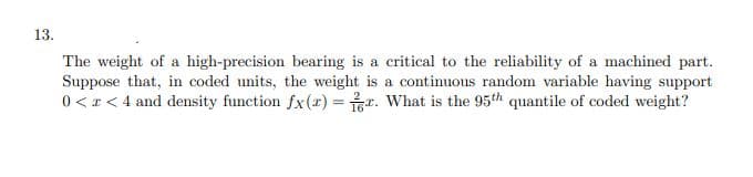 13.
The weight of a high-precision bearing is a critical to the reliability of a machined part.
Suppose that, in coded units, the weight is a continuous random variable having support
0 <x < 4 and density function fx(r) = r. What is the 95th quantile of coded weight?
