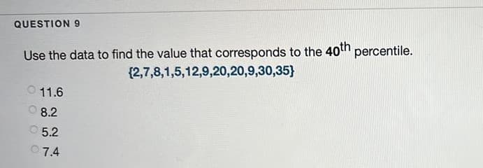 QUESTION 9
Use the data to find the value that corresponds to the 40th percentile.
{2,7,8,1,5,12,9,20,20,9,30,35}
11.6
8.2
O 5.2
07.4
