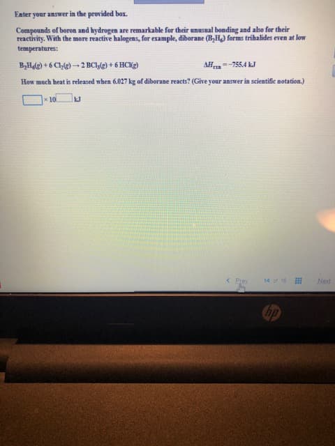 Eater your answer in the provided box.
Compounds of boron and hydrogen are remarkable for their unusual bonding and also for their
reactivity. With the more reactive halogens, for example, diborane (B,H) forms trihalides even at low
temperatures:
BH)+6C@)2BC1@)+6 HCK)
AH-755.4 kJ
How much heat is released when 6.027 kg of diborane reacts? (Give your answer in scientific notation.)
x 10
14 of 16
<Prev
Next
hp
