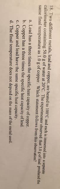 18. Two different metals, lead and copper, are heated to 100°C and each is immersed into a separate
calorimeter containing 50.0 g of water at 20°C. The experimenter observed that 3.0 g of lead produced the
same final temperature as 1.0g of copper. Which statement follows from this observation?
a. Lead has a three times the specific heat capacity of copper.
b. Copper has a three times the specific heat capacity of lead.
c. Copper and lead have the same specific heat capacity.
d. The final temperature does not depend on the mass of the metal used.
