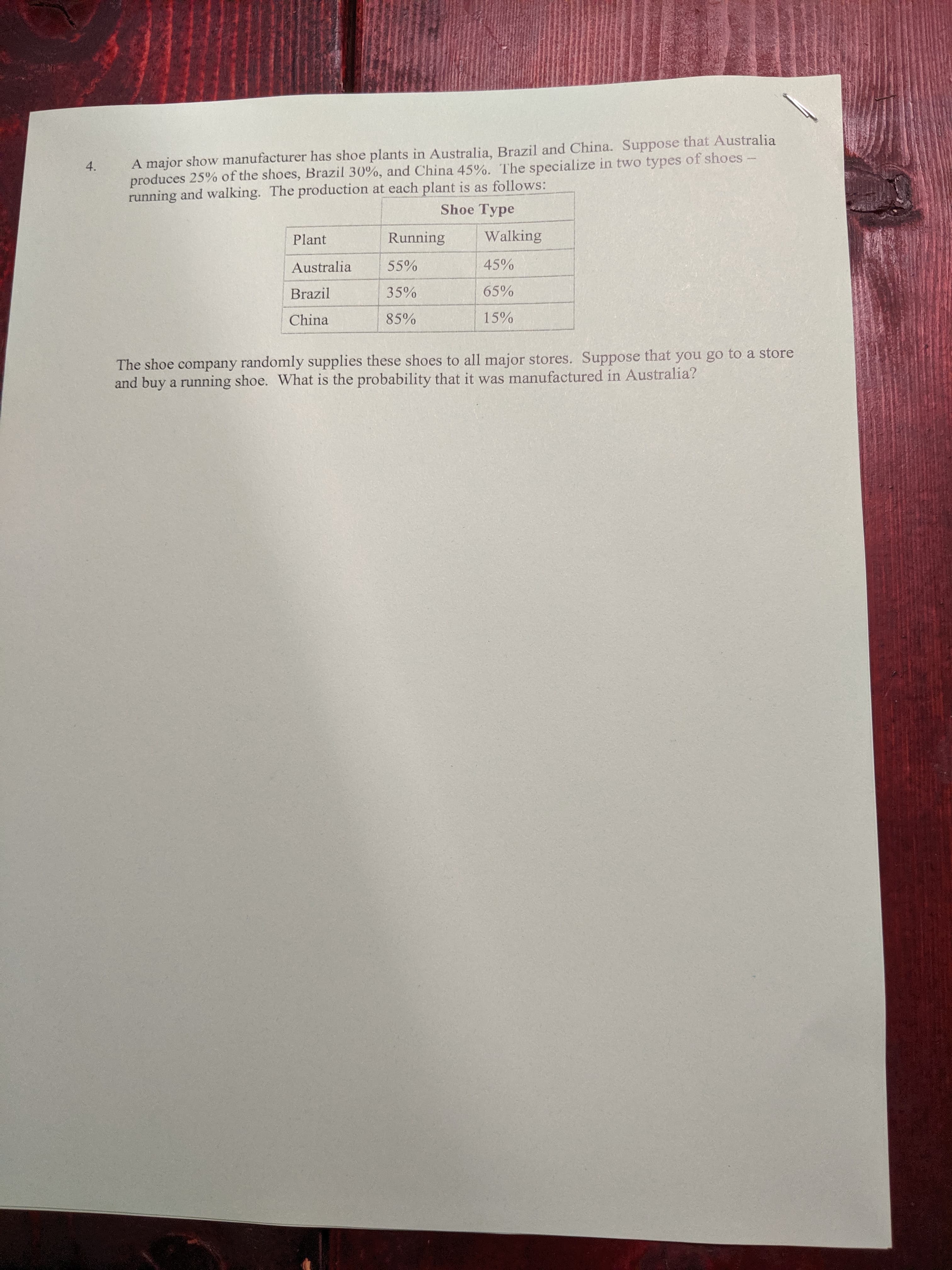 A major show manufacturer has shoe plants in Australia, Brazil and China. Suppose that Australia
produces 25% of the shoes, Brazil 30%, and China 45%. The specialize in two types of shoes-
running and walking. The production at each plant is as follows:
4.
Shoe Type
Walking
Running
Plant
45%
55%
Australia
65%
35%
Brazil
15%
85%
China
The shoe company randomly supplies these shoes to all major stores. Suppose that you go to a store
and buy a running shoe. What is the probability that it was manufactured in Australia?

