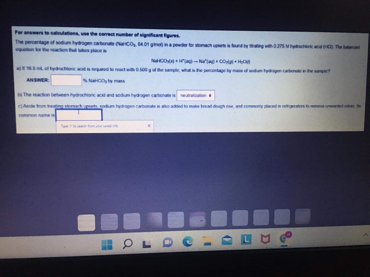 For answers to calculations, use the correct number of significant figures.
The percentage of sodium hydrogen carbonate (NalHCOs, 84.01 gimol) in a powder for stomach upsets is found by titrating with 0.275 M hydrochloric acid (HCI). The balanced
equution for the reaction that takes place is
NaHCOs(s) + H"(aq)-Na (ag) + cO(g) + H,O)
a) If 16.5 mil of hydrochloric acd is required to react with 0.500 g of the sample, what is the percentage by mass of sodium hydrogen carbonate in the sample?
ANSWER:
% NaHCOs by mass
b) The reaction between hydrochlaric acid and sodium hydrogen carbonate is neutralization
c) Aside from treating stomach upsets, sodium hydrogen carbonate is also added to make bread dough rise, and commonly placed in refrigerators to remove unwanted odors Its
common name is
Type 7 to search fom your seved iefo
