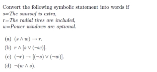 Convert the following symbolic statement into words if
s=The sunroof is extra,
r=The radial tires are included,
w=Power windows are optional.
(a) (s A w) → r.
(b) r^ [s V (¬w)].
(c) (¬r) → [(¬8) v (¬w)].
(d) ¬(w A s).
