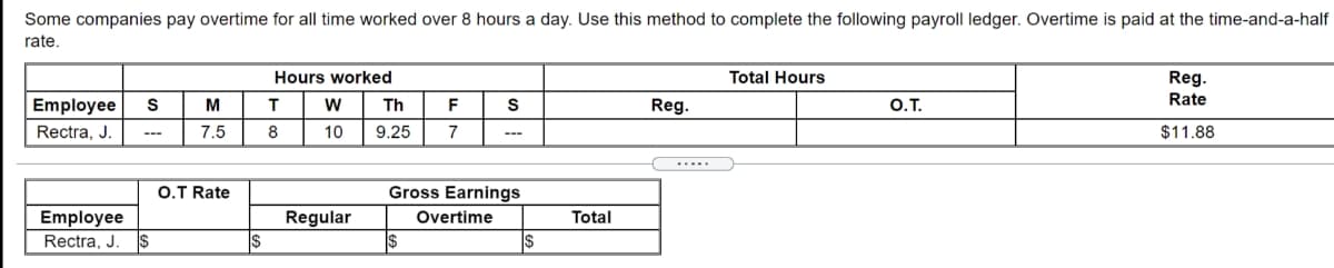 Some companies pay overtime for all time worked over 8 hours a day. Use this method to complete the following payroll ledger. Overtime is paid at the time-and-a-half
rate.
Hours worked
Total Hours
Reg.
Rate
Employee
S
M
Th
F
Reg.
O.T.
Rectra, J
7.5
8
10
9.25
7
$11.88
O.T Rate
Gross Earnings
Employee
Regular
Overtime
Total
Rectra, J.
$
