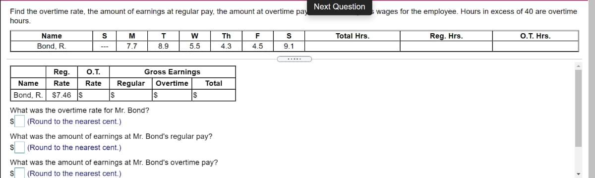Next Question
Find the overtime rate, the amount of earnings at regular pay, the amount at overtime pay
hours.
wages for the employee. Hours in excess of 40 are overtime
Name
M
T
w
Th
F
Total Hrs.
Reg. Hrs.
O.T. Hrs.
Bond. R.
7.7
8.9
5.5
4.3
4.5
9.1
.....
Reg.
O.T.
Gross Earnings
Name
Rate
Rate
Regular
Overtime
Total
Bond, R.
$7.46
$
I$
What was the overtime rate for Mr. Bond?
(Round to the nearest cent.)
What was the amount of earnings at Mr. Bond's regular pay?
(Round to the nearest cent.)
What was the amount of earnings at Mr. Bond's overtime pay?
(Round to the nearest cent.)
