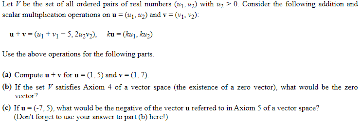 Let V be the set of all ordered pairs of real numbers (u1. u2) with uz > 0. Consider the following addition and
scalar multiplication operations on u = (u1, u2) and v = (v1, v2):
u +v = (41 + v1 – 5, 2uzv2), ku = (kuj, kuz)
Use the above operations for the following parts.
(a) Compute u + v for u = (1, 5) and v = (1, 7).
(b) If the set V satisfies Axiom 4 of a vector space (the existence of a zero vector), what would be the zero
vector?
(c) If u = (-7, 5), what would be the negative of the vector u referred to in Axiom 5 of a vector space?
(Don't forget to use your answer to part (b) here!)
