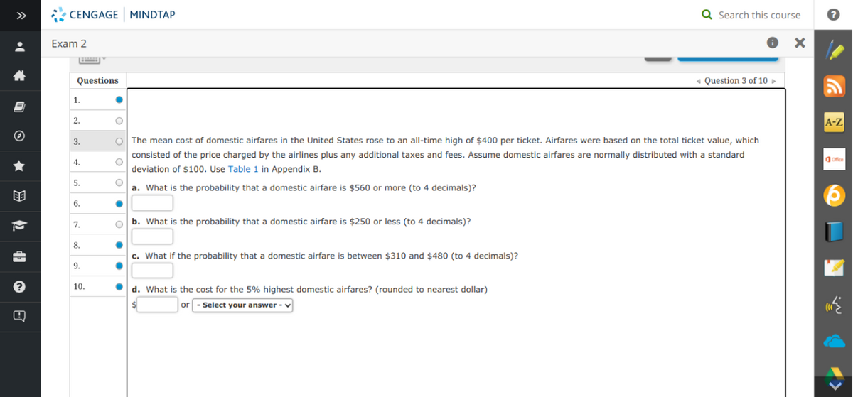 >>
CENGAGE MINDTAP
Q Search this course
Exam 2
Questions
« Question 3 of 10 >
1.
2.
A-Z
3.
The mean cost of domestic airfares in the United States rose to an all-time high of $400 per ticket. Airfares were based on the total ticket value, which
consisted of the price charged by the airlines plus any additional taxes and fees. Assume domestic airfares are normally distributed with a standard
4.
dofice
deviation of $100. Use Table 1 in Appendix B.
5.
a. What is the probability that a domestic airfare is $560 or more (to 4 decimals)?
目
6.
o b. What is the probability that a domestic airfare is $250 or less (to 4 decimals)?
7.
8.
c. What if the probability that a domestic airfare is between $310 and $480 (to 4 decimals)?
9.
10.
d. What is the cost for the 5% highest domestic airfares? (rounded to nearest dollar)
or - Select your answer -
Q
