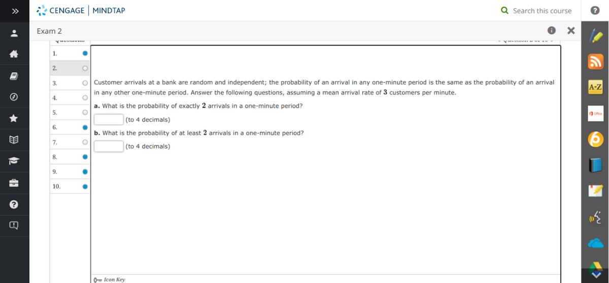 >>
CENGAGE MINDTAP
Q Search this course
Exam 2
1.
2.
O Customer arrivals at a bank are random and independent; the probability of an arrival in any one-minute period is the same as the probability of an arrival
in any other one-minute period. Answer the following questions, assuming a mean arrival rate of 3 customers per minute.
3.
A-Z
4.
a. What is the probability of exactly 2 arrivals in a one-minute period?
5.
(to 4 decimals)
6.
b. What is the probability of at least 2 arrivals in a one-minute period?
7.
|(to 4 decimals)
8.
9.
10.
O- Icon Key
