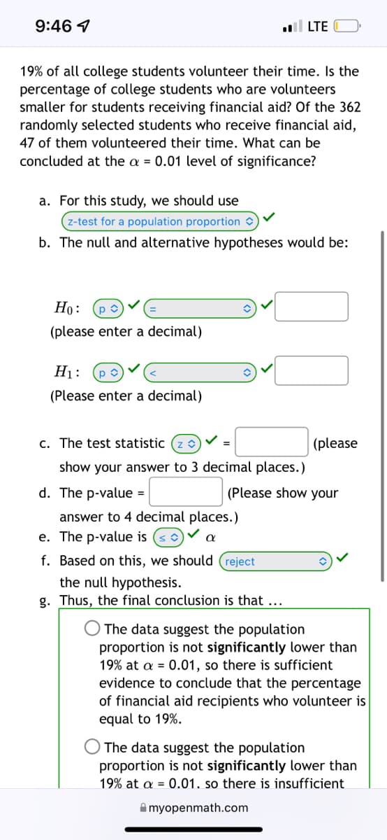 ### Hypothesis Testing for Proportion of College Student Volunteers

**Question:** 
19% of all college students volunteer their time. Is the percentage of college students who are volunteers smaller for students receiving financial aid? Of the 362 randomly selected students who receive financial aid, 47 of them volunteered their time. What can be concluded at the \(\alpha = 0.01\) level of significance?

#### Solution:

**a. Type of Test:**
For this study, we should use a **z-test for a population proportion**.

**b. Hypotheses:**
The null and alternative hypotheses are:

\[ H_0: p = 0.19 \]
\[ H_A: p < 0.19 \]

**c. Test Statistic:**

The z-test statistic is calculated as follows:

\[ z = \frac{\hat{p} - p_0}{\sqrt{\frac{p_0 (1 - p_0)}{n}}} \]

Where:
- \(\hat{p}\) is the sample proportion.
- \(p_0\) is the null hypothesis population proportion.
- \(n\) is the sample size.

(Please show your answer to 3 decimal places.)

**d. P-value:**

The p-value corresponding to the test statistic. 

(Please show your answer to 4 decimal places.)

**e. Decision Rule:**

If the p-value \(\leq \alpha\), we reject the null hypothesis.

**f. Conclusion:**

Based on this, we should **reject** the null hypothesis.

**g. Final Conclusion:**

Select the appropriate statement based on the p-value and conclusion from the decision rule:

- The data suggest the population proportion is not significantly lower than 19% at \(\alpha = 0.01\), so there is sufficient evidence to conclude that the percentage of financial aid recipients who volunteer is equal to 19%.
- The data suggest the population proportion **is** significantly lower than 19% at \(\alpha = 0.01\), so there is sufficient evidence to conclude that the percentage of financial aid recipients who volunteer is less than 19%.

**Note:**
Make sure to calculate the test statistic \(z\) and corresponding p-value accurately from the given data before making the final conclusion.