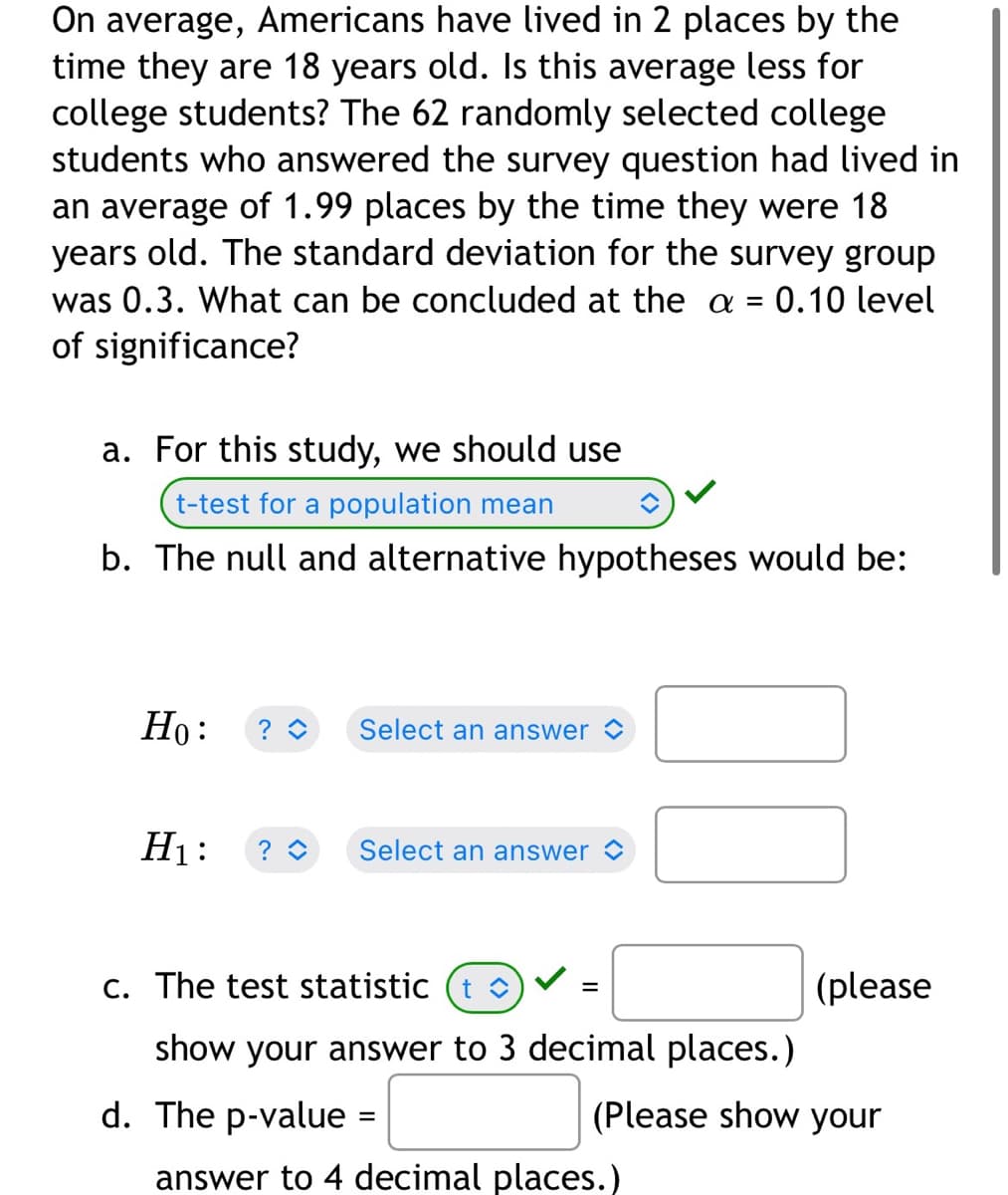 ### Statistical Hypothesis Testing Example

**Scenario:**

On average, Americans have lived in 2 places by the time they are 18 years old. Is this average less for college students? 

To investigate, 62 randomly selected college students who answered the survey question had lived in an average of 1.99 places by the time they were 18 years old. The standard deviation for the survey group was 0.3. We will conclude based on the \( \alpha = 0.10 \) level of significance.

**Procedure:**

a. **Selecting the appropriate test:**
  
   For this study, we should use:
   
   - **t-test for a population mean**

b. **Formulating hypotheses:**
  
   The null and alternative hypotheses would be:

   - \( H_0 \): \( \mu \geq 2 \) (The average number of places for college students is not less than 2)
   
   - \( H_1 \): \( \mu < 2 \) (The average number of places for college students is less than 2)

c. **Calculating the test statistic:**
  
   The formula for the t-test statistic is:

   \[
   t = \frac{\bar{x} - \mu_0}{s / \sqrt{n}}
   \]

   where:
   - \( \bar{x} \) = sample mean = 1.99
   - \( \mu_0 \) = population mean = 2
   - \( s \) = standard deviation = 0.3
   - \( n \) = sample size = 62

   Substitute these values into the formula to calculate the t statistic:

   \[
   t = \frac{1.99 - 2}{0.3 / \sqrt{62}}
   \]

   (please show your answer to 3 decimal places.)

d. **Finding the p-value:**
  
   The p-value is found using the t distribution table or statistical software. 

   - (Please show your answer to 4 decimal places.)

By comparing the p-value to the alpha level, we can determine whether to reject or fail to reject the null hypothesis.

**Note:**

The "Select an answer" dropdowns and blank boxes are meant for students to fill in their answers during the exercise. Statistical software or a t-distribution table is typically used to calculate the exact values