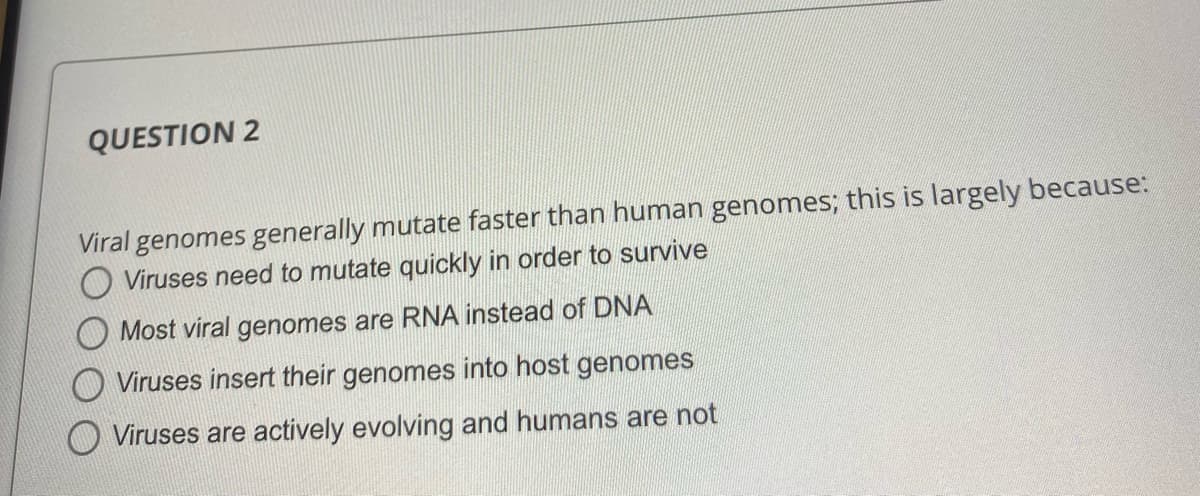 QUESTION 2
Viral genomes generally mutate faster than human genomes; this is largely because:
O Viruses need to mutate quickly in order to survive
O Most viral genomes are RNA instead of DNA
Viruses insert their genomes into host genomes
Viruses are actively evolving and humans are not
