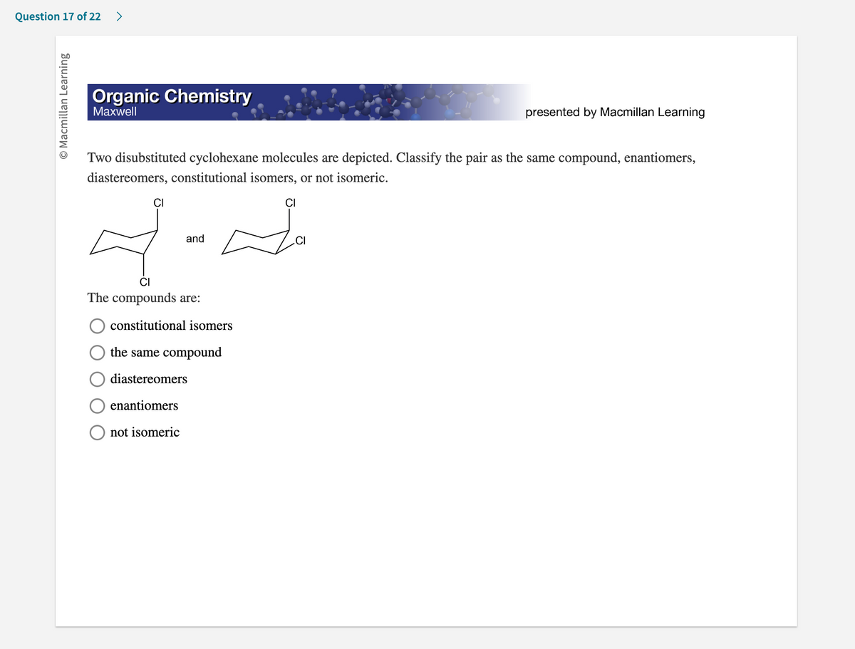 **Organic Chemistry**
*Maxwell*  
*Presented by Macmillan Learning*
  
Two disubstituted cyclohexane molecules are depicted. Classify the pair as the same compound, enantiomers, diastereomers, constitutional isomers, or not isomeric.

The image features two structures of disubstituted cyclohexane:

- The first cyclohexane has two chlorine (Cl) atoms attached to different carbon atoms.
- The second cyclohexane also has two chlorine (Cl) atoms attached to different carbon atoms.

Below the structures, there are some options provided for classifying these compounds:

- The compounds are:
  - ( ) constitutional isomers
  - ( ) the same compound
  - ( ) diastereomers
  - ( ) enantiomers
  - ( ) not isomeric