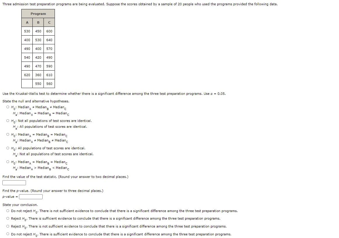 Three admission test preparation programs are being evaluated. Suppose the scores obtained by a sample of 20 people who used the programs provided the following data.
Program
A B C
530
450
600
400
530
640
490
400
570
540
420
490
490
470
590
620
360
610
550
560
Use the Kruskal-Wallis test to determine whether there is a significant difference among the three test preparation programs. Use a = 0.05.
State the null and alternative hypotheses.
O H,: Median, + Mediang + Median
H: Median, = Mediang = Medianc
O Ho: Not all populations of test scores are identical.
H.: All populations of test scores are identical.
O Ho: Median, = Median, = Medianc
H: Median, + Mediang + Median.
O H: All populations of test scores are identical.
H: Not all populations of test scores are identical,
O Ho: Median, = Mediang = Medianc
H: Median, > Mediang « Medianc
Find the value of the test statistic. (Round your answer to two decimal places.)
Find the p-value. (Round your answer to three decimal places.)
т
p-value =
State your conclusion.
O Do not reject Hn. There is not sufficient evidence to conclude that there is a significant difference among the three test preparation programs.
O Reject H. There is sufficient evidence to conclude that there is a significant difference among the three test preparation programs.
O Reject Hn. There is not sufficient evidence to conclude that there is a significant difference among the three test preparation programs.
O Do not reject Hn. There is sufficient evidence to conclude that there is a significant difference among the three test preparation programs.

